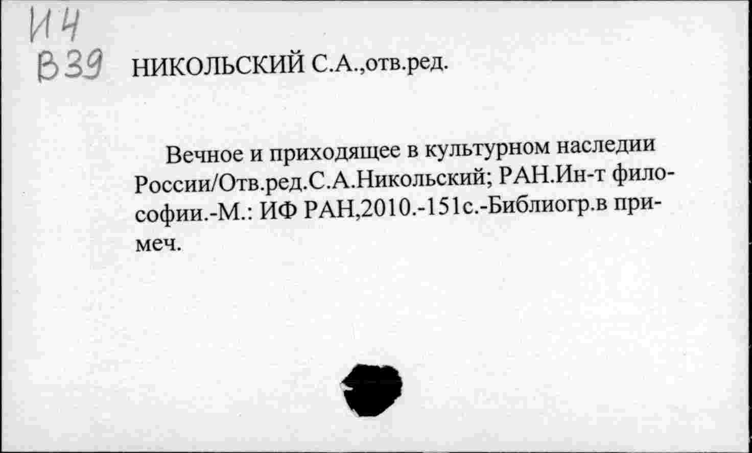 ﻿НИКОЛЬСКИЙ С.А.,отв.ред.
Вечное и приходящее в культурном наследии России/Отв.ред.С.А.Никольский; РАН.Ин-т философии.-М.: ИФ РАН,2010.-151с.-Библиогр.в при-меч.